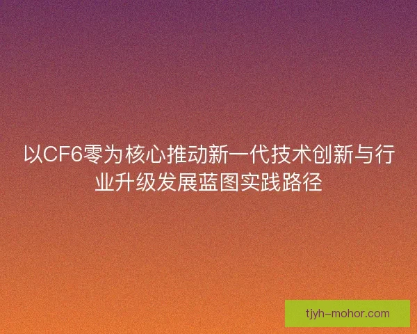 以CF6零为核心推动新一代技术创新与行业升级发展蓝图实践路径