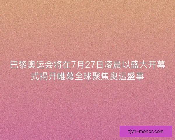 巴黎奥运会将在7月27日凌晨以盛大开幕式揭开帷幕全球聚焦奥运盛事