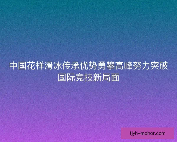 中国花样滑冰传承优势勇攀高峰努力突破国际竞技新局面